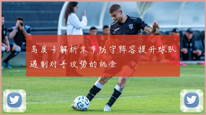 乌度卡解析末节防守阵容提升球队遏制对手攻势的机会