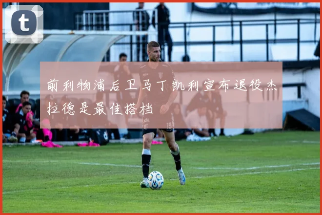 前利物浦后卫马丁凯利宣布退役杰拉德是最佳搭档