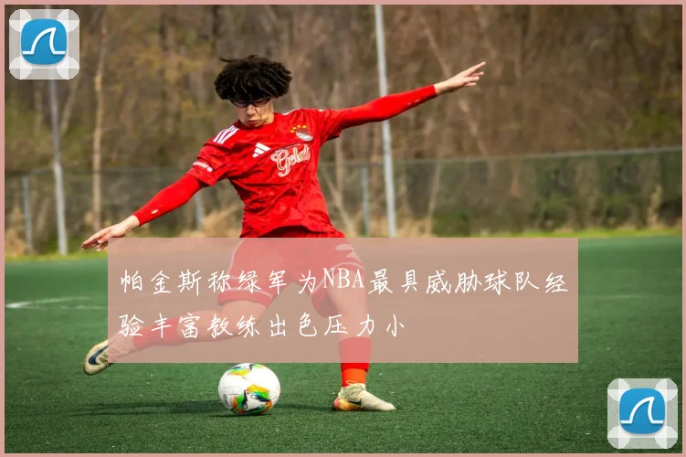 帕金斯称绿军为NBA最具威胁球队经验丰富教练出色压力小