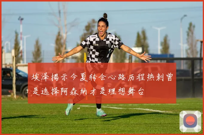 埃泽揭示今夏转会心路历程热刺曾是选择阿森纳才是理想舞台