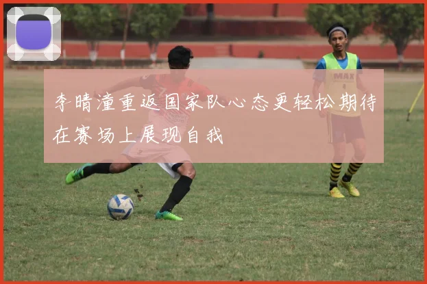李晴潼重返国家队心态更轻松期待在赛场上展现自我