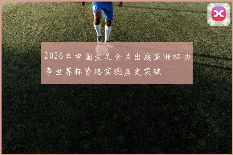 2026年中国女足全力出战亚洲杯力争世界杯资格实现历史突破