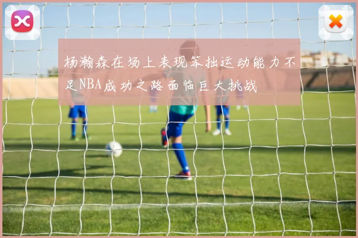 杨瀚森在场上表现笨拙运动能力不足NBA成功之路面临巨大挑战