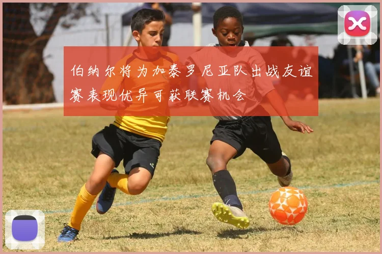 伯纳尔将为加泰罗尼亚队出战友谊赛表现优异可获联赛机会