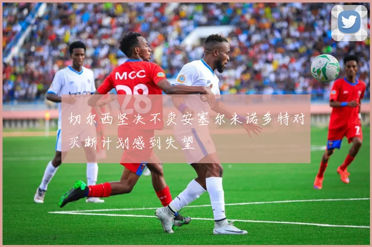 切尔西坚决不卖安塞尔米诺多特对买断计划感到失望