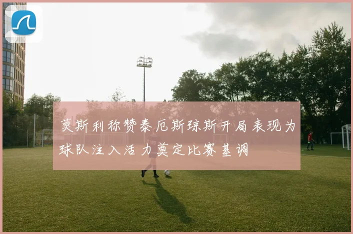 莫斯利称赞泰厄斯琼斯开局表现为球队注入活力奠定比赛基调