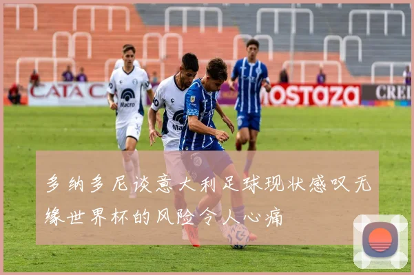 多纳多尼谈意大利足球现状感叹无缘世界杯的风险令人心痛