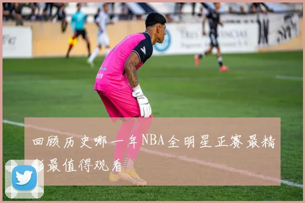 回顾历史哪一年NBA全明星正赛最精彩最值得观看