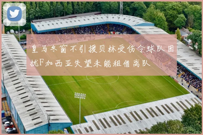 皇马冬窗不引援贝林受伤令球队困扰F加西亚失望未能租借离队