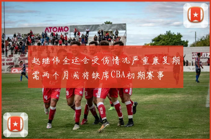 赵继伟全运会受伤情况严重康复期需两个月或将缺席CBA初期赛事