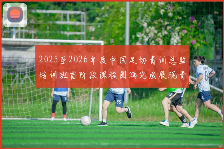 2025至2026年度中国足协青训总监培训班首阶段课程圆满完成展现青训新发展