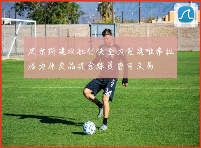 皮尔斯建议独行侠全力重建唯弗拉格为非卖品其余球员皆可交易