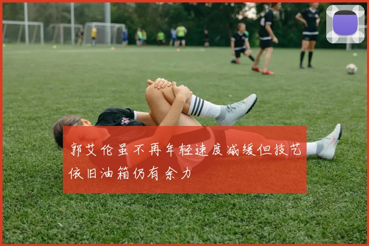 郭艾伦虽不再年轻速度减缓但技艺依旧油箱仍有余力