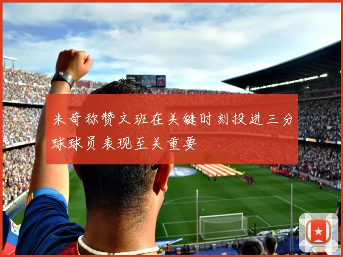 米奇称赞文班在关键时刻投进三分球球员表现至关重要