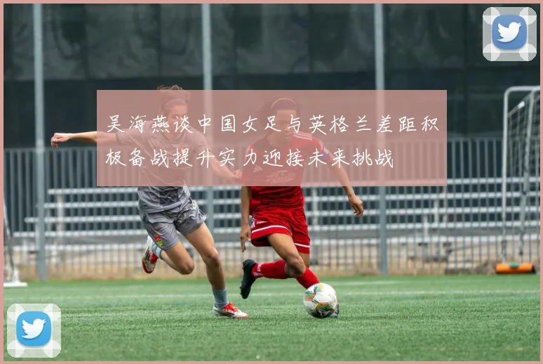 吴海燕谈中国女足与英格兰差距积极备战提升实力迎接未来挑战