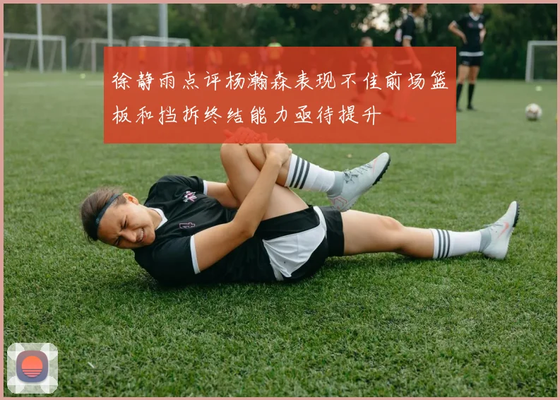 徐静雨点评杨瀚森表现不佳前场篮板和挡拆终结能力亟待提升