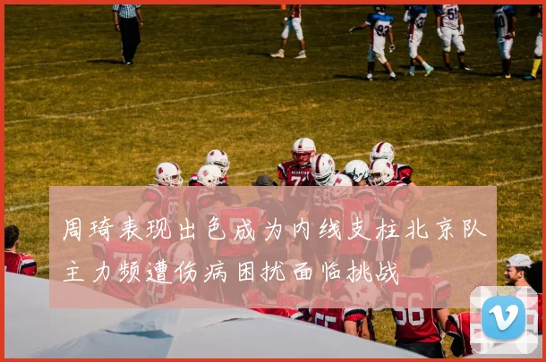 周琦表现出色成为内线支柱北京队主力频遭伤病困扰面临挑战