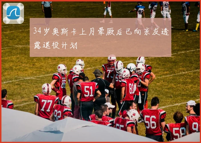 34岁奥斯卡上月晕厥后已向亲友透露退役计划