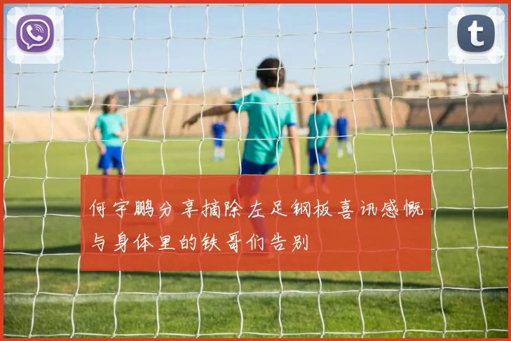 何宇鹏分享摘除左足钢板喜讯感慨与身体里的铁哥们告别