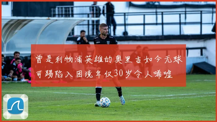 曾是利物浦英雄的奥里吉如今无球可踢陷入困境年仅30岁令人唏嘘