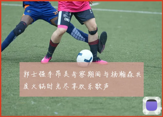 郭士强李昂美考察期间与杨瀚森共度火锅时光尽享欢乐歌声