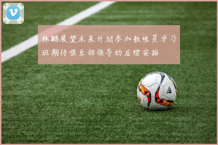 韩鹏展望未来计划参加教练员学习班期待俱乐部领导的后续安排