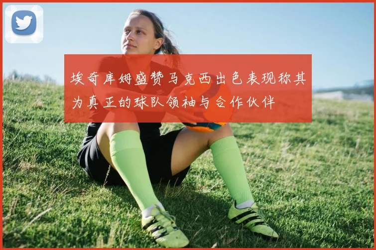 埃奇库姆盛赞马克西出色表现称其为真正的球队领袖与合作伙伴