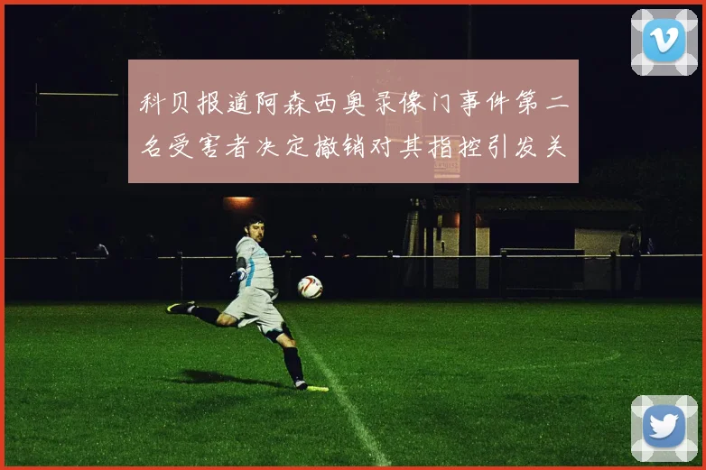 科贝报道阿森西奥录像门事件第二名受害者决定撤销对其指控引发关注