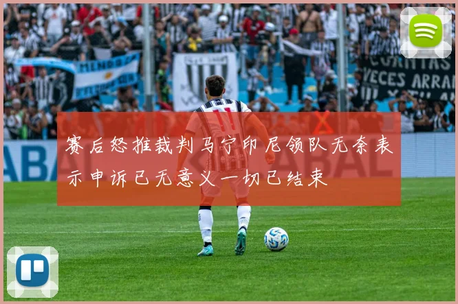 赛后怒推裁判马宁印尼领队无奈表示申诉已无意义一切已结束