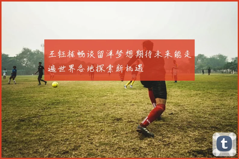 王钰栋畅谈留洋梦想期待未来能走遍世界各地探索新机遇